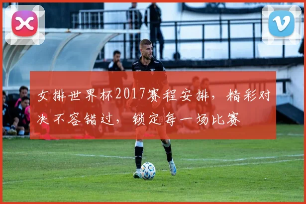 女排世界杯2017赛程安排，精彩对决不容错过，锁定每一场比赛