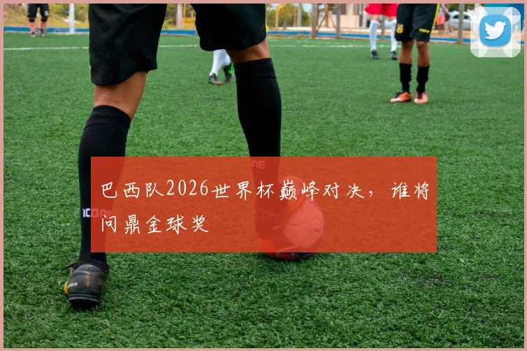 巴西队2026世界杯巅峰对决，谁将问鼎金球奖