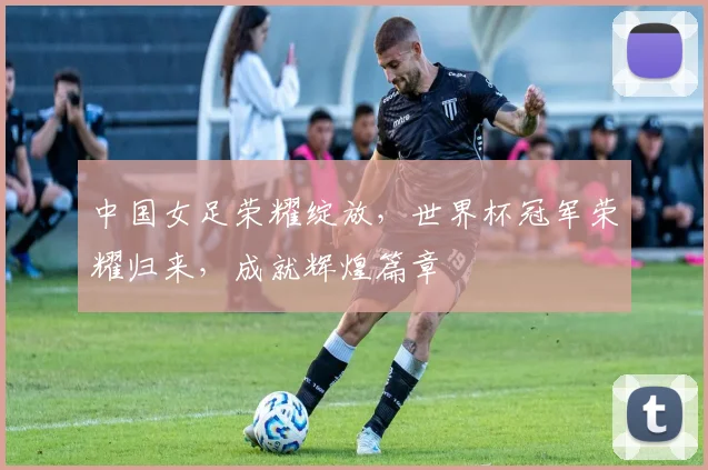 中国女足荣耀绽放，世界杯冠军荣耀归来，成就辉煌篇章