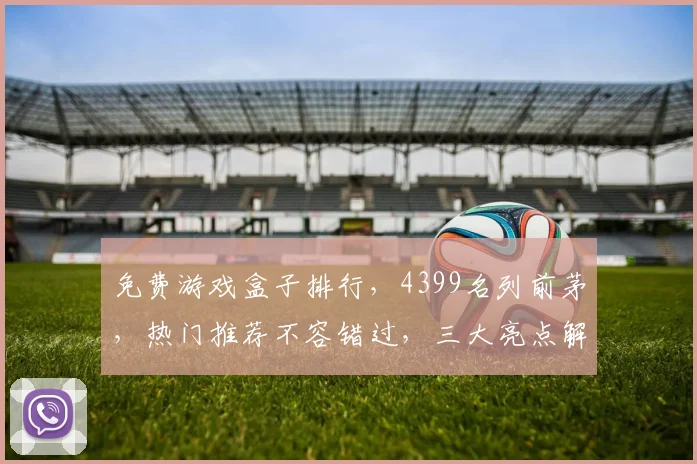 免费游戏盒子排行，4399名列前茅，热门推荐不容错过，三大亮点解析