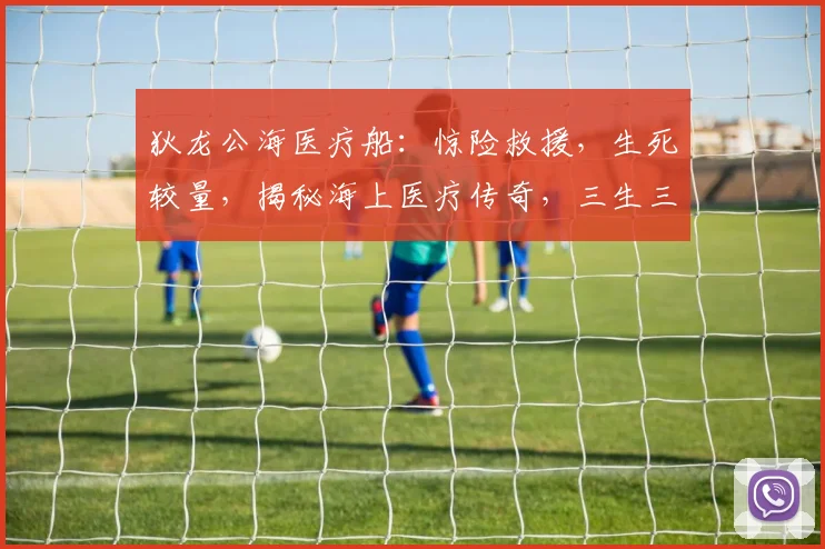 狄龙公海医疗船：惊险救援，生死较量，揭秘海上医疗传奇，三生三世，共赴使命之旅