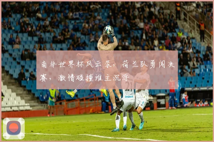 南非世界杯风云录，荷兰队勇闯决赛，激情碰撞谁主沉浮