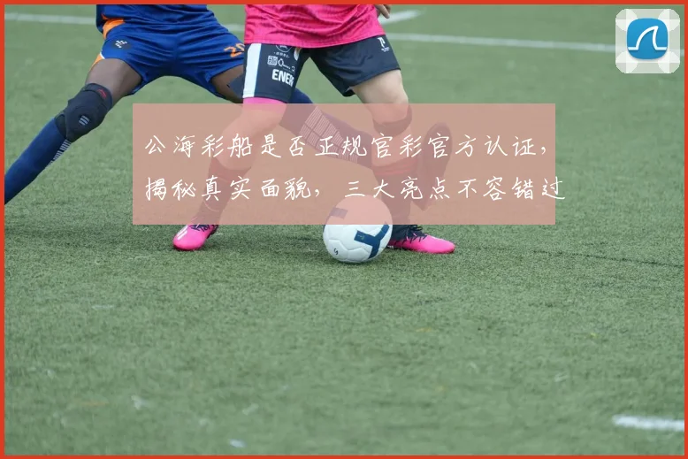 公海彩船是否正规官彩官方认证，揭秘真实面貌，三大亮点不容错过，敬请关注