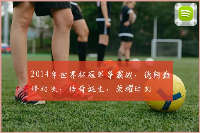 2014年世界杯冠军争霸战，德阿巅峰对决，传奇诞生，荣耀时刻
